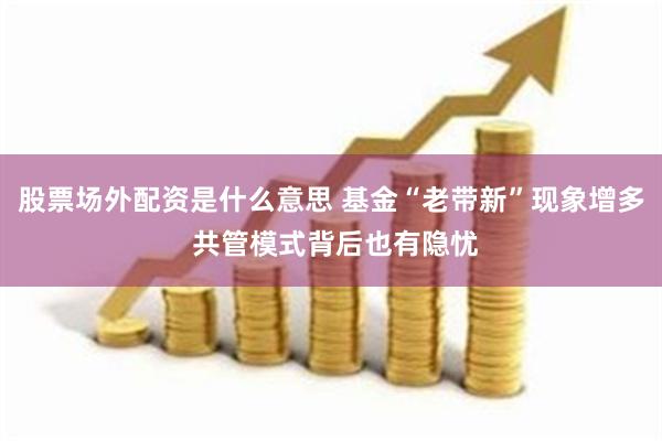 股票场外配资是什么意思 基金“老带新”现象增多 共管模式背后也有隐忧