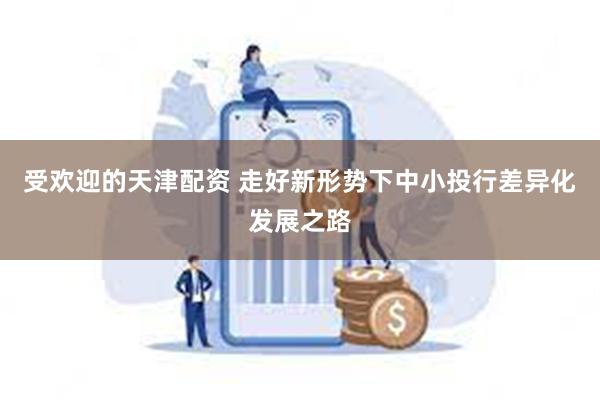 受欢迎的天津配资 走好新形势下中小投行差异化发展之路