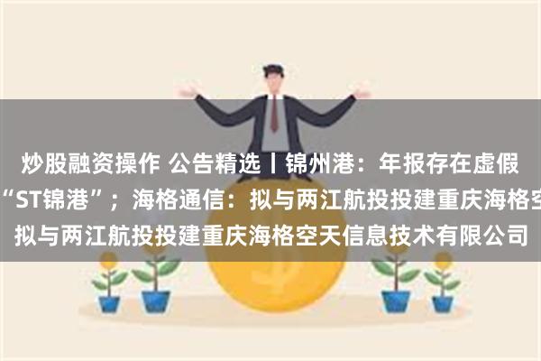 炒股融资操作 公告精选丨锦州港：年报存在虚假记载 股票简称变更为“ST锦港”；海格通信：拟与两江航投投建重庆海格空天信息技术有限公司