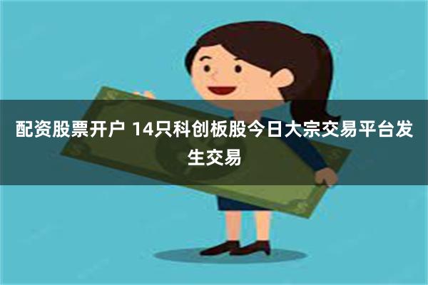 配资股票开户 14只科创板股今日大宗交易平台发生交易