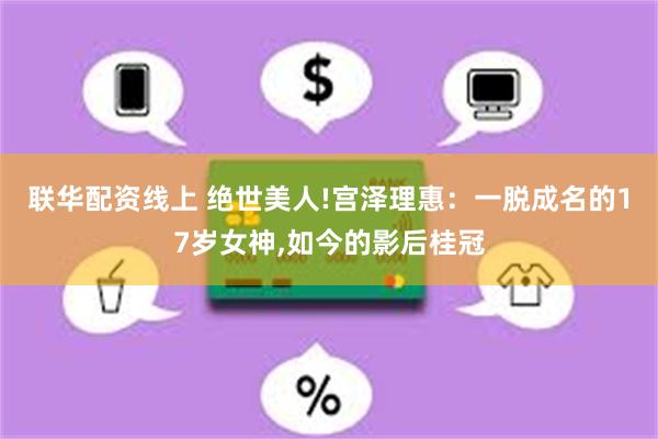 联华配资线上 绝世美人!宫泽理惠：一脱成名的17岁女神,如今的影后桂冠