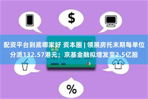 配资平台到底哪家好 资本圈 | 领展房托末期每单位分派132.57港元；京基金融拟增发至2.5亿股