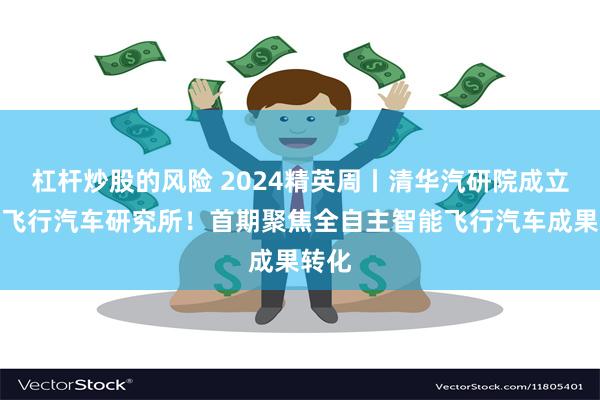 杠杆炒股的风险 2024精英周丨清华汽研院成立智能飞行汽车研究所！首期聚焦全自主智能飞行汽车成果转化