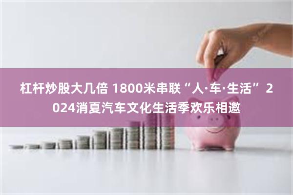 杠杆炒股大几倍 1800米串联“人·车·生活” 2024消夏汽车文化生活季欢乐相邀