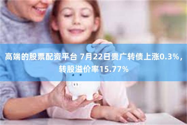 高端的股票配资平台 7月22日贵广转债上涨0.3%，转股溢价率15.77%