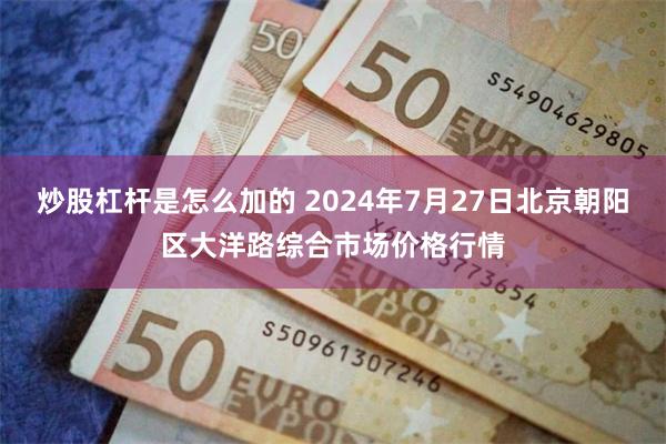 炒股杠杆是怎么加的 2024年7月27日北京朝阳区大洋路综合市场价格行情