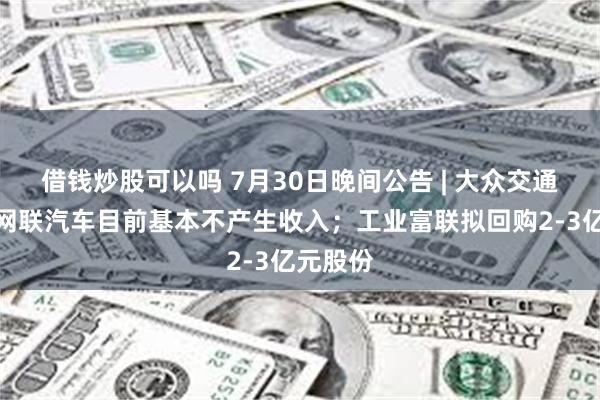 借钱炒股可以吗 7月30日晚间公告 | 大众交通再表示网联汽车目前基本不产生收入；工业富联拟回购2-3亿元股份