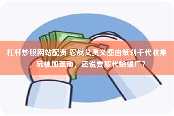 杠杆炒股网站配资 忍战艾奥义图由策划千代收集，玩梗加互动，还说要取代蛤蟆广？