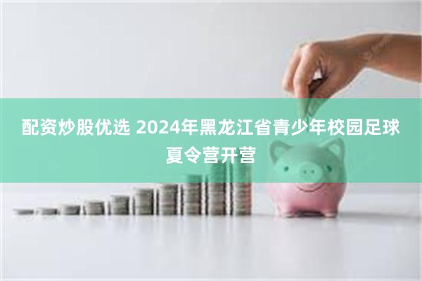 配资炒股优选 2024年黑龙江省青少年校园足球夏令营开营