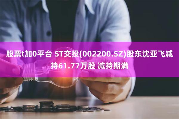 股票t加0平台 ST交投(002200.SZ)股东沈亚飞减持61.77万股 减持期满