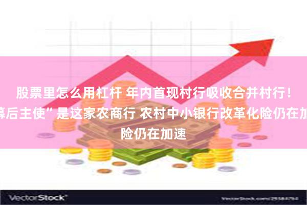 股票里怎么用杠杆 年内首现村行吸收合并村行！“幕后主使”是这家农商行 农村中小银行改革化险仍在加速