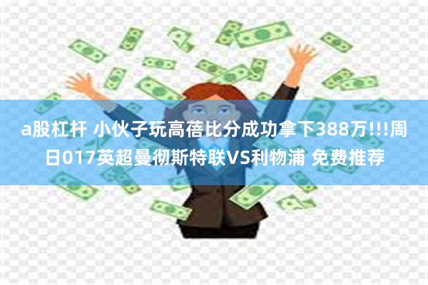 a股杠杆 小伙子玩高蓓比分成功拿下388万!!!周日017英超曼彻斯特联VS利物浦 免费推荐