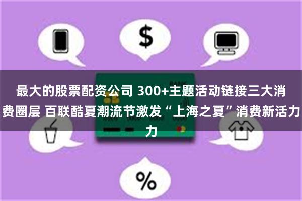 最大的股票配资公司 300+主题活动链接三大消费圈层 百联酷夏潮流节激发“上海之夏”消费新活力