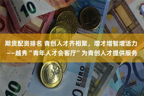 期货配资排名 青创人才齐相聚，增才增智增活力 ——越秀“青年人才会客厅”为青创人才提供服务