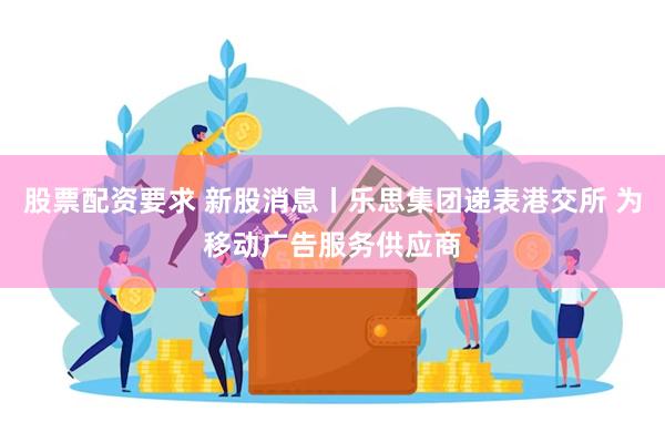 股票配资要求 新股消息丨乐思集团递表港交所 为移动广告服务供应商