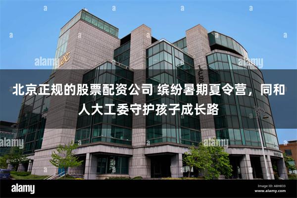 北京正规的股票配资公司 缤纷暑期夏令营，同和人大工委守护孩子成长路