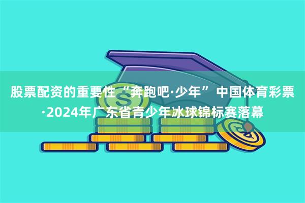 股票配资的重要性 “奔跑吧·少年” 中国体育彩票·2024年广东省青少年冰球锦标赛落幕