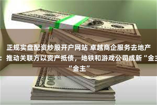 正规实盘配资炒股开户网站 卓越商企服务去地产化：推动关联方以资产抵债，地铁和游戏公司成新“金主”