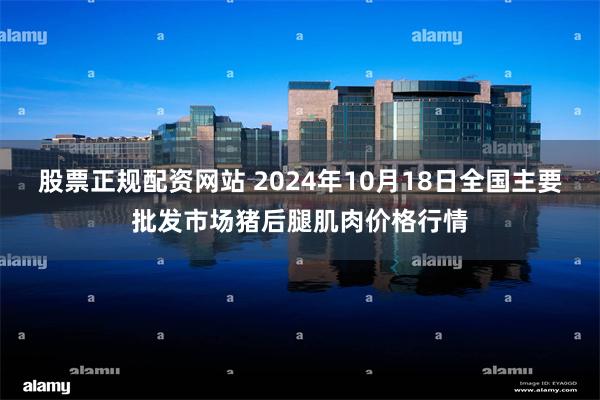 股票正规配资网站 2024年10月18日全国主要批发市场猪后腿肌肉价格行情