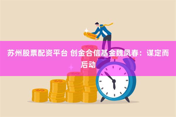 苏州股票配资平台 创金合信基金魏凤春：谋定而后动