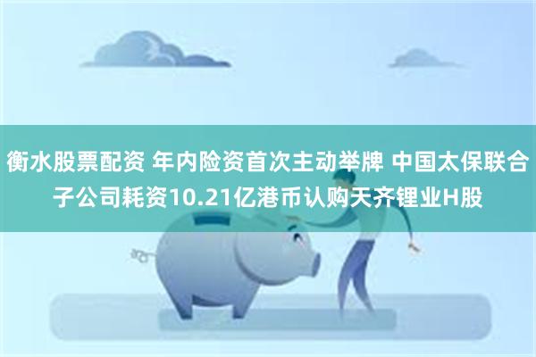 衡水股票配资 年内险资首次主动举牌 中国太保联合子公司耗资10.21亿港币认购天齐锂业H股