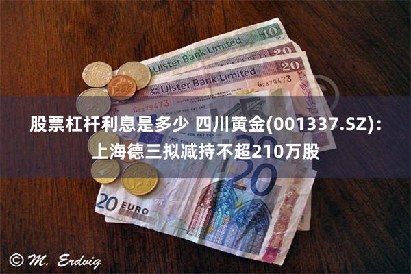 股票杠杆利息是多少 四川黄金(001337.SZ)：上海德三拟减持不超210万股