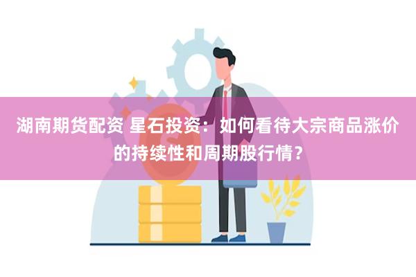 湖南期货配资 星石投资：如何看待大宗商品涨价的持续性和周期股行情？