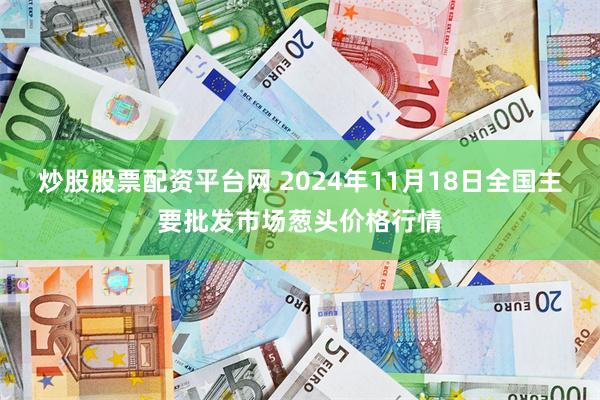 炒股股票配资平台网 2024年11月18日全国主要批发市场葱头价格行情