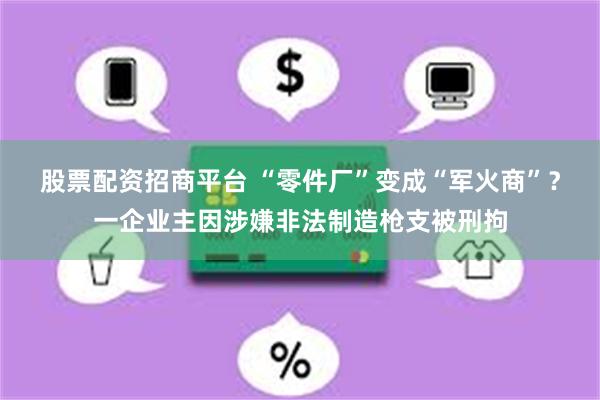 股票配资招商平台 “零件厂”变成“军火商”？一企业主因涉嫌非法制造枪支被刑拘