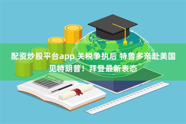 配资炒股平台app 关税争执后 特鲁多亲赴美国见特朗普！拜登最新表态