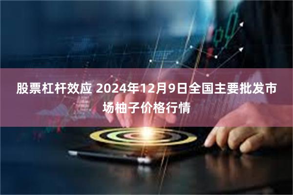 股票杠杆效应 2024年12月9日全国主要批发市场柚子价格行情