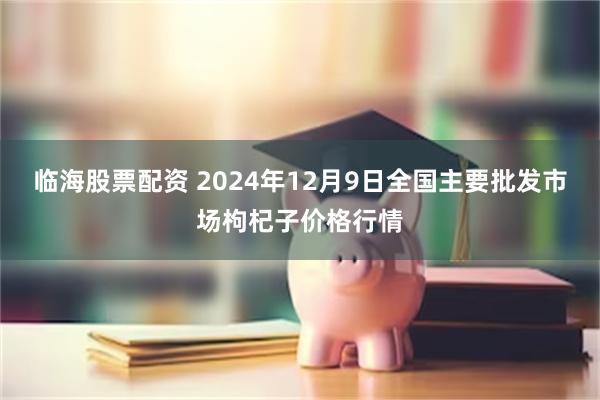 临海股票配资 2024年12月9日全国主要批发市场枸杞子价格行情