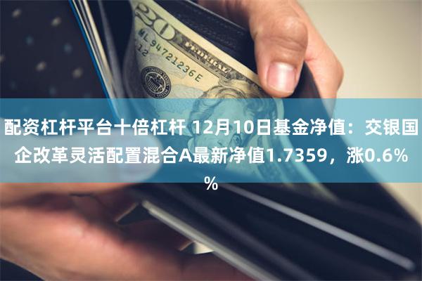 配资杠杆平台十倍杠杆 12月10日基金净值：交银国企改革灵活配置混合A最新净值1.7359，涨0.6%