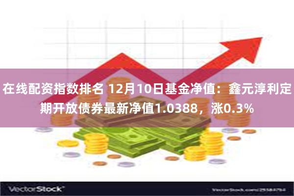 在线配资指数排名 12月10日基金净值：鑫元淳利定期开放债券最新净值1.0388，涨0.3%