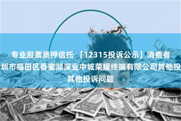 专业股票质押信托 【12315投诉公示】消费者投诉深圳市福田区香蜜湖深业中城荣耀终端有限公司其他投诉问题