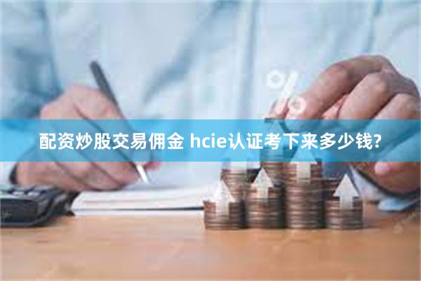 配资炒股交易佣金 hcie认证考下来多少钱?