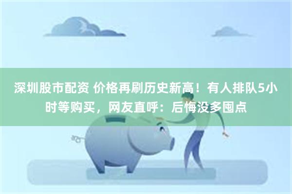 深圳股市配资 价格再刷历史新高！有人排队5小时等购买，网友直呼：后悔没多囤点