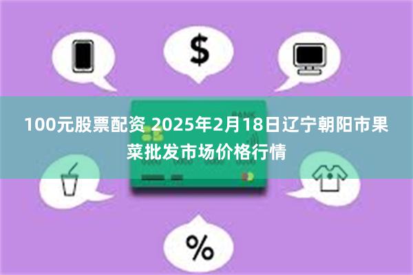 100元股票配资 2025年2月18日辽宁朝阳市果菜批发市场价格行情