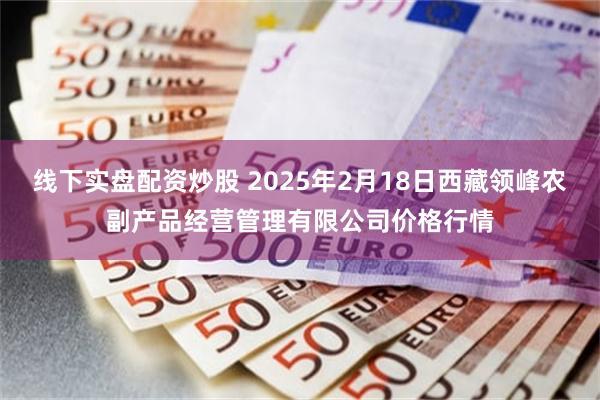 线下实盘配资炒股 2025年2月18日西藏领峰农副产品经营管理有限公司价格行情