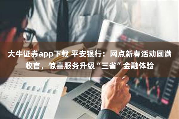 大牛证券app下载 平安银行：网点新春活动圆满收官，惊喜服务升级“三省”金融体验