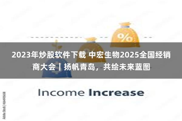 2023年炒股软件下载 中宏生物2025全国经销商大会｜扬帆青岛，共绘未来蓝图