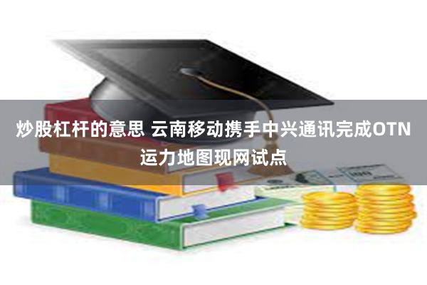 炒股杠杆的意思 云南移动携手中兴通讯完成OTN运力地图现网试点