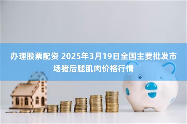 办理股票配资 2025年3月19日全国主要批发市场猪后腿肌肉价格行情