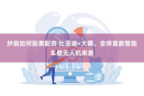 炒股如何股票配资 比亚迪×大疆，全球首款智能车载无人机来袭